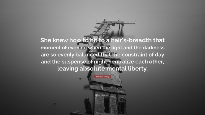 Thomas Hardy Quote: “She knew how to hit to a hair’s-breadth that moment of evening when the light and the darkness are so evenly balanced that the constraint of day and the suspense of night neutralize each other, leaving absolute mental liberty.”