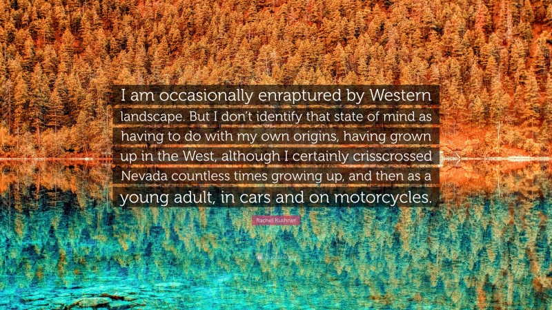 Rachel Kushner Quote: “I am occasionally enraptured by Western landscape. But I don’t identify that state of mind as having to do with my own origins, having grown up in the West, although I certainly crisscrossed Nevada countless times growing up, and then as a young adult, in cars and on motorcycles.”
