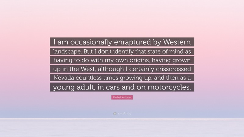 Rachel Kushner Quote: “I am occasionally enraptured by Western landscape. But I don’t identify that state of mind as having to do with my own origins, having grown up in the West, although I certainly crisscrossed Nevada countless times growing up, and then as a young adult, in cars and on motorcycles.”