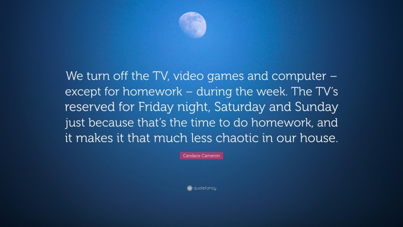 Candace Cameron Quote: “We turn off the TV, video games and computer – except for homework – during the week. The TV’s reserved for Friday night, Saturday and Sunday just because that’s the time to do homework, and it makes it that much less chaotic in our house.”