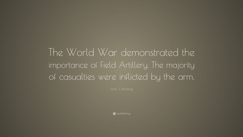 John J. Pershing Quote: “The World War demonstrated the importance of Field Artillery. The majority of casualties were inflicted by the arm.”