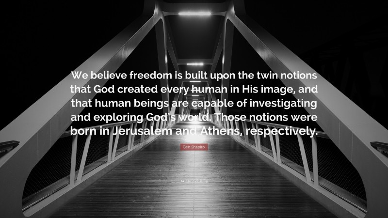 Ben Shapiro Quote: “We believe freedom is built upon the twin notions that God created every human in His image, and that human beings are capable of investigating and exploring God’s world. Those notions were born in Jerusalem and Athens, respectively.”