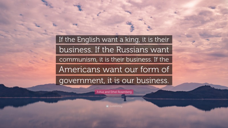 Julius and Ethel Rosenberg Quote: “If the English want a king, it is their business. If the Russians want communism, it is their business. If the Americans want our form of government, it is our business.”