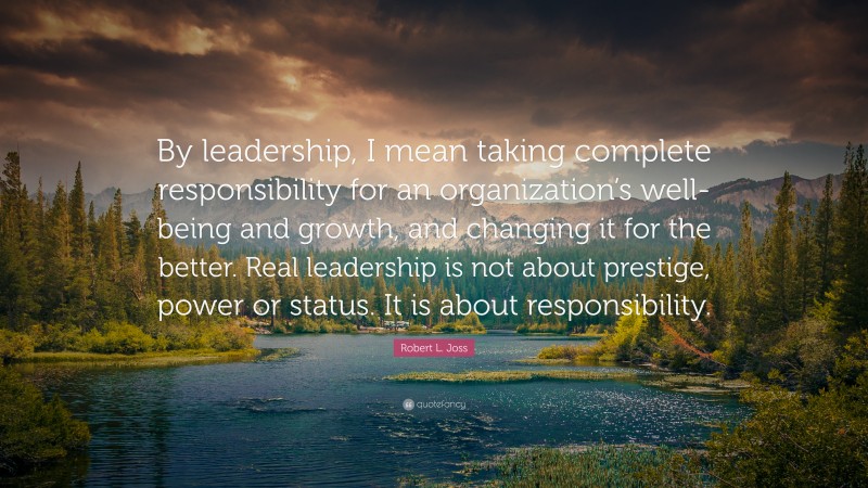 Robert L. Joss Quote: “By leadership, I mean taking complete responsibility for an organization’s well-being and growth, and changing it for the better. Real leadership is not about prestige, power or status. It is about responsibility.”