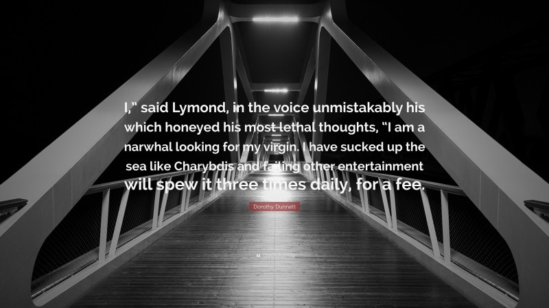 Dorothy Dunnett Quote: “I,” said Lymond, in the voice unmistakably his which honeyed his most lethal thoughts, “I am a narwhal looking for my virgin. I have sucked up the sea like Charybdis and failing other entertainment will spew it three times daily, for a fee.”