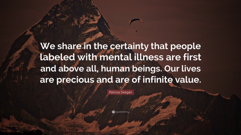Patricia Deegan Quote: “We share in the certainty that people labeled with mental illness are first and above all, human beings. Our lives are precious and are of infinite value.”