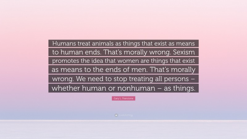 Gary L. Francione Quote: “Humans treat animals as things that exist as means to human ends. That’s morally wrong. Sexism promotes the idea that women are things that exist as means to the ends of men. That’s morally wrong. We need to stop treating all persons – whether human or nonhuman – as things.”
