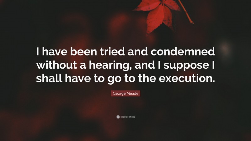 George Meade Quote: “I have been tried and condemned without a hearing, and I suppose I shall have to go to the execution.”