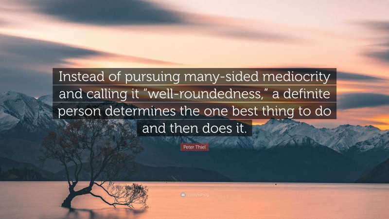 Peter Thiel Quote: “Instead of pursuing many-sided mediocrity and calling it “well-roundedness,” a definite person determines the one best thing to do and then does it.”