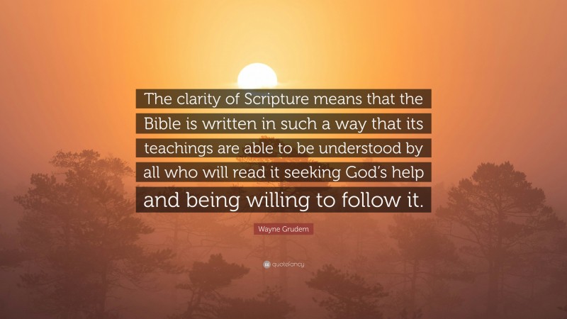 Wayne Grudem Quote: “The clarity of Scripture means that the Bible is written in such a way that its teachings are able to be understood by all who will read it seeking God’s help and being willing to follow it.”