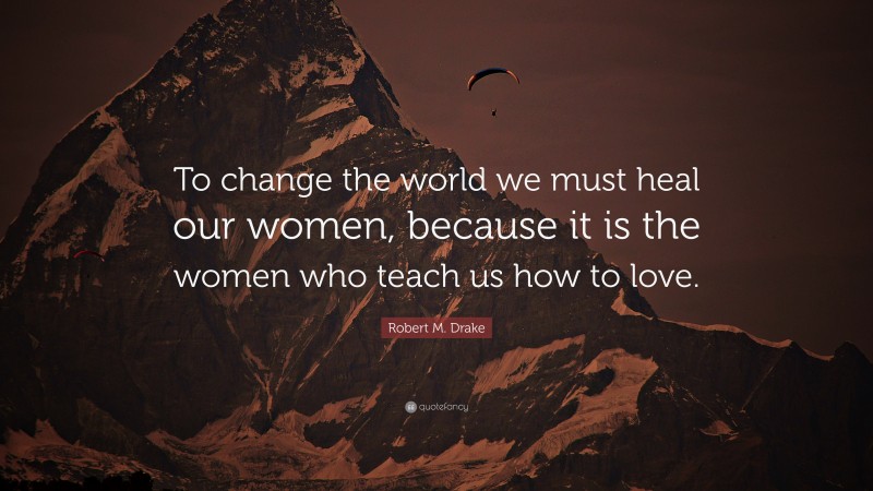Robert M. Drake Quote: “To change the world we must heal our women, because it is the women who teach us how to love.”