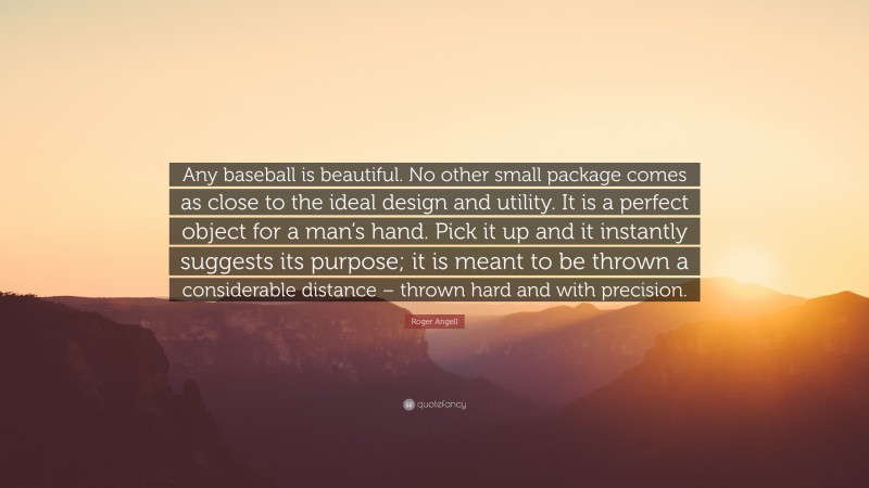 Roger Angell Quote: “Any baseball is beautiful. No other small package comes as close to the ideal design and utility. It is a perfect object for a man’s hand. Pick it up and it instantly suggests its purpose; it is meant to be thrown a considerable distance – thrown hard and with precision.”