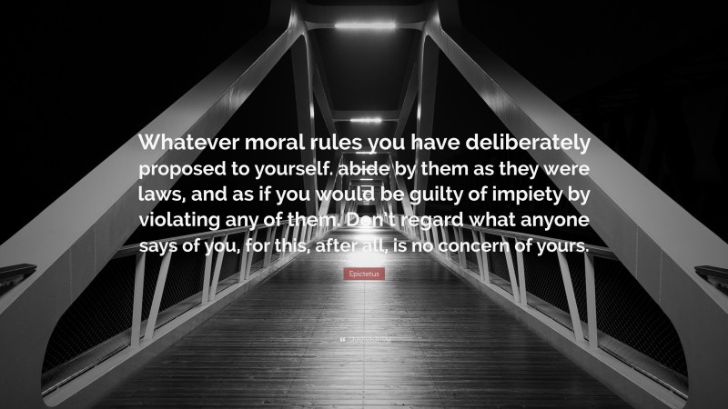 Epictetus Quote: “Whatever moral rules you have deliberately proposed to yourself. abide by them as they were laws, and as if you would be guilty of impiety by violating any of them. Don’t regard what anyone says of you, for this, after all, is no concern of yours.”