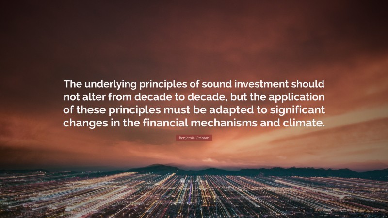 Benjamin Graham Quote: “The underlying principles of sound investment should not alter from decade to decade, but the application of these principles must be adapted to significant changes in the financial mechanisms and climate.”