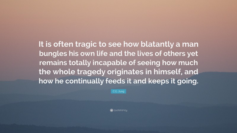C.G. Jung Quote: “It is often tragic to see how blatantly a man bungles his own life and the lives of others yet remains totally incapable of seeing how much the whole tragedy originates in himself, and how he continually feeds it and keeps it going.”