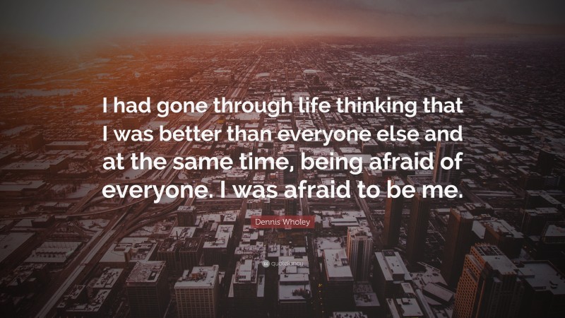 Dennis Wholey Quote: “I had gone through life thinking that I was better than everyone else and at the same time, being afraid of everyone. I was afraid to be me.”
