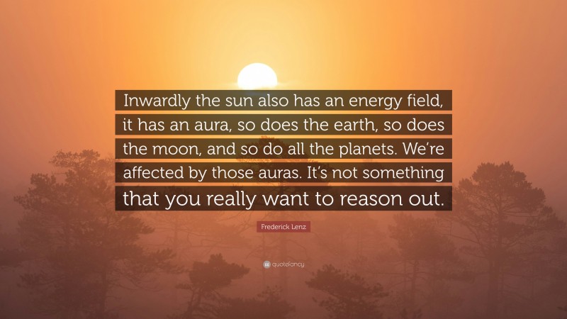 Frederick Lenz Quote: “Inwardly the sun also has an energy field, it has an aura, so does the earth, so does the moon, and so do all the planets. We’re affected by those auras. It’s not something that you really want to reason out.”