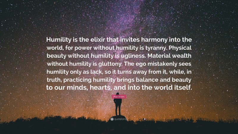 Max Strom Quote: “Humility is the elixir that invites harmony into the world, for power without humility is tyranny. Physical beauty without humility is ugliness. Material wealth without humility is gluttony. The ego mistakenly sees humility only as lack, so it turns away from it, while, in truth, practicing humility brings balance and beauty to our minds, hearts, and into the world itself.”