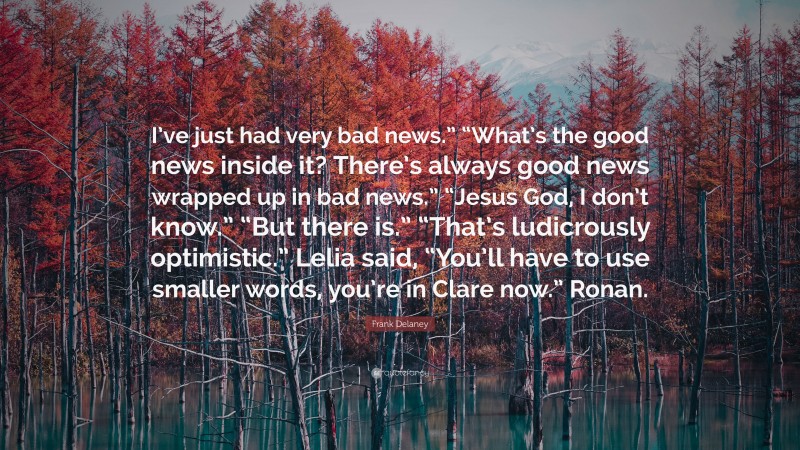 Frank Delaney Quote: “I’ve just had very bad news.” “What’s the good news inside it? There’s always good news wrapped up in bad news.” “Jesus God, I don’t know.” “But there is.” “That’s ludicrously optimistic.” Lelia said, “You’ll have to use smaller words, you’re in Clare now.” Ronan.”