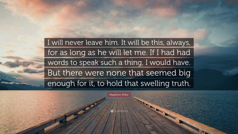 Madeline Miller Quote: “I will never leave him. It will be this, always, for as long as he will let me. If I had had words to speak such a thing, I would have. But there were none that seemed big enough for it, to hold that swelling truth.”