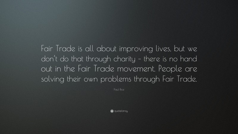 Paul Rice Quote: “Fair Trade is all about improving lives, but we don’t do that through charity – there is no hand out in the Fair Trade movement. People are solving their own problems through Fair Trade.”