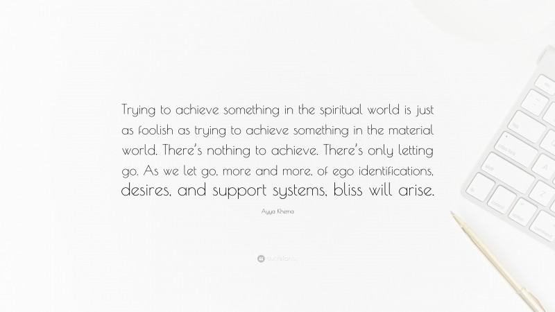 Ayya Khema Quote: “Trying to achieve something in the spiritual world is just as foolish as trying to achieve something in the material world. There’s nothing to achieve. There’s only letting go. As we let go, more and more, of ego identifications, desires, and support systems, bliss will arise.”