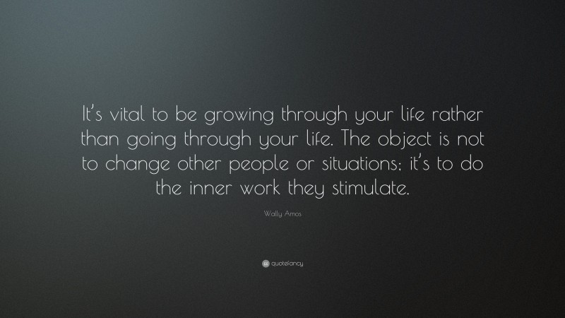 Wally Amos Quote: “It’s vital to be growing through your life rather than going through your life. The object is not to change other people or situations; it’s to do the inner work they stimulate.”