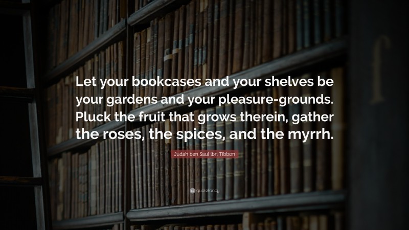 Judah ben Saul ibn Tibbon Quote: “Let your bookcases and your shelves be your gardens and your pleasure-grounds. Pluck the fruit that grows therein, gather the roses, the spices, and the myrrh.”