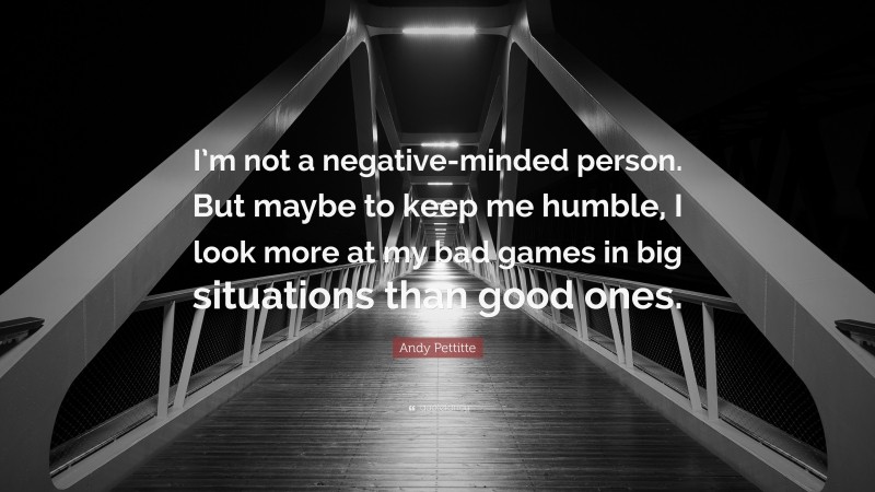 Andy Pettitte Quote: “I’m not a negative-minded person. But maybe to keep me humble, I look more at my bad games in big situations than good ones.”
