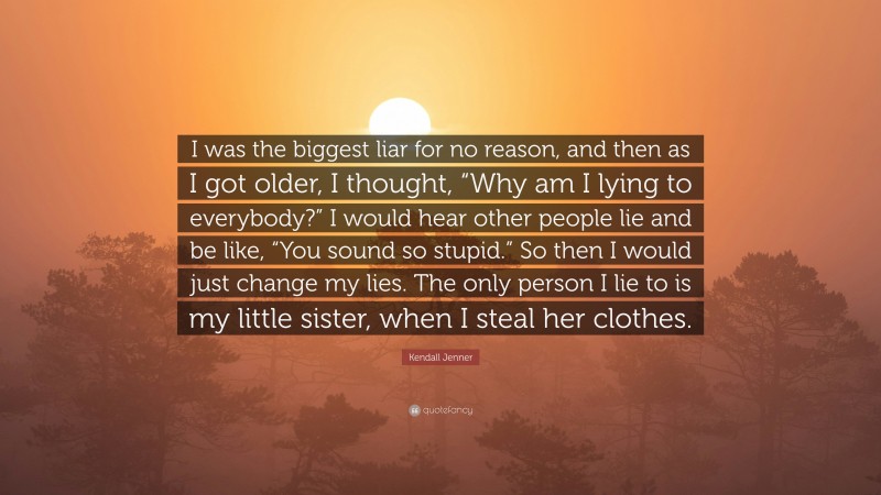 Kendall Jenner Quote: “I was the biggest liar for no reason, and then as I got older, I thought, “Why am I lying to everybody?” I would hear other people lie and be like, “You sound so stupid.” So then I would just change my lies. The only person I lie to is my little sister, when I steal her clothes.”