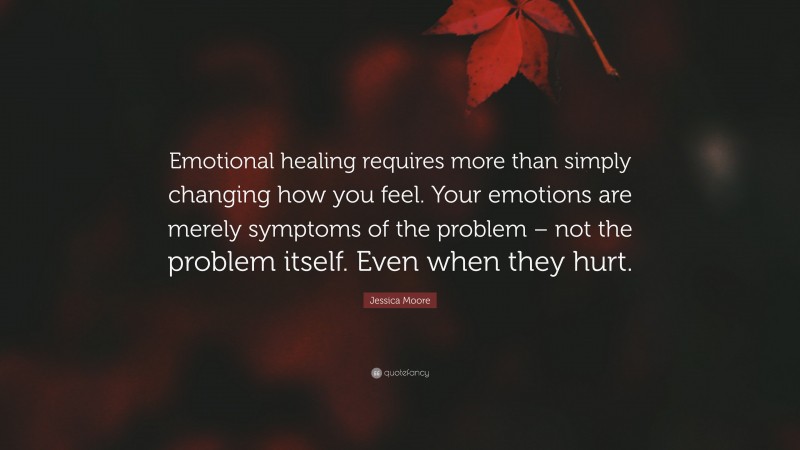 Jessica Moore Quote: “Emotional healing requires more than simply changing how you feel. Your emotions are merely symptoms of the problem – not the problem itself. Even when they hurt.”