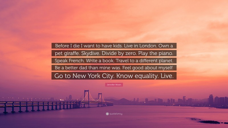 Jennifer Niven Quote: “Before I die I want to have kids. Live in London. Own a pet giraffe. Skydive. Divide by zero. Play the piano. Speak French. Write a book. Travel to a different planet. Be a better dad than mine was. Feel good about myself. Go to New York City. Know equality. Live.”