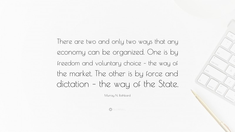 Murray N. Rothbard Quote: “There are two and only two ways that any economy can be organized. One is by freedom and voluntary choice – the way of the market. The other is by force and dictation – the way of the State.”