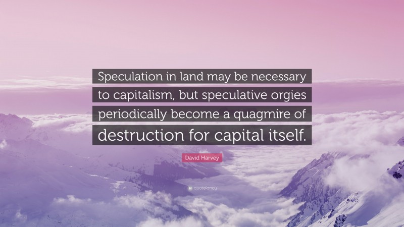 David Harvey Quote: “Speculation in land may be necessary to capitalism, but speculative orgies periodically become a quagmire of destruction for capital itself.”