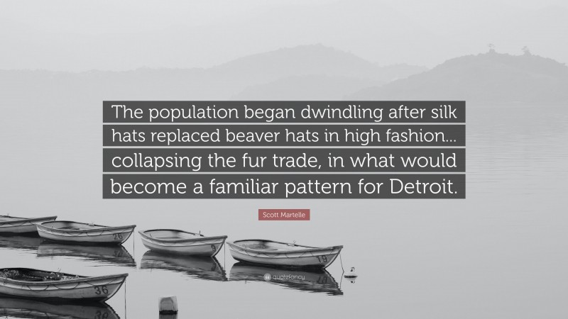Scott Martelle Quote: “The population began dwindling after silk hats replaced beaver hats in high fashion... collapsing the fur trade, in what would become a familiar pattern for Detroit.”