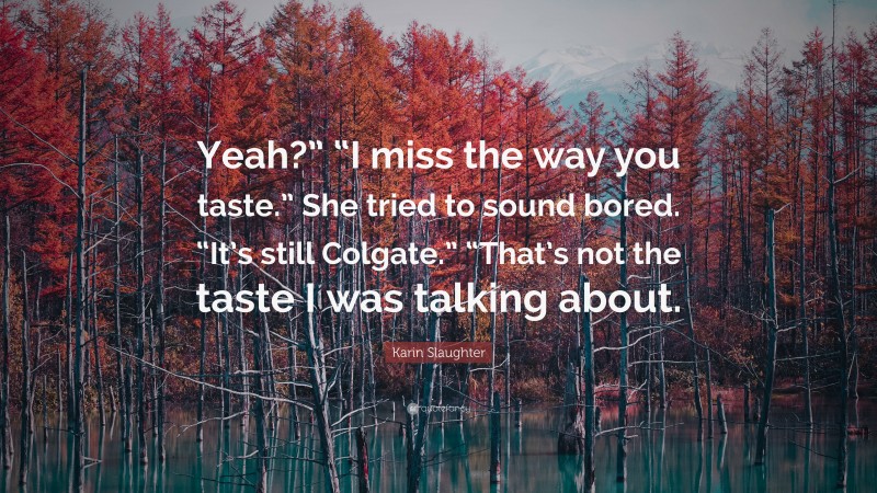 Karin Slaughter Quote: “Yeah?” “I miss the way you taste.” She tried to sound bored. “It’s still Colgate.” “That’s not the taste I was talking about.”