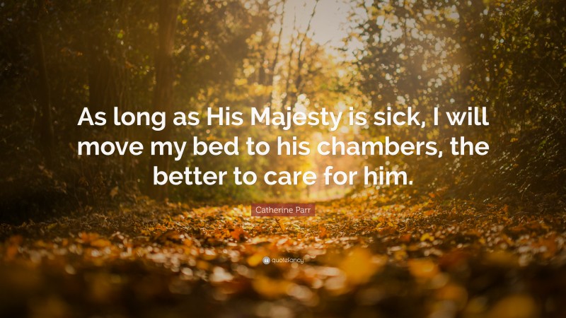 Catherine Parr Quote: “As long as His Majesty is sick, I will move my bed to his chambers, the better to care for him.”