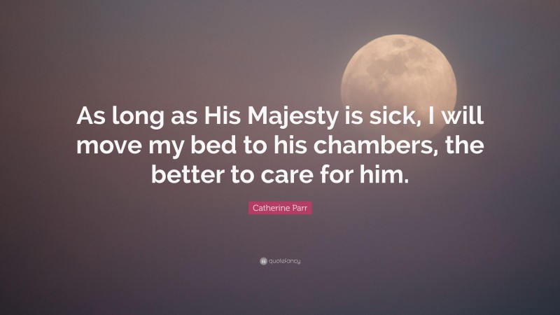 Catherine Parr Quote: “As long as His Majesty is sick, I will move my bed to his chambers, the better to care for him.”