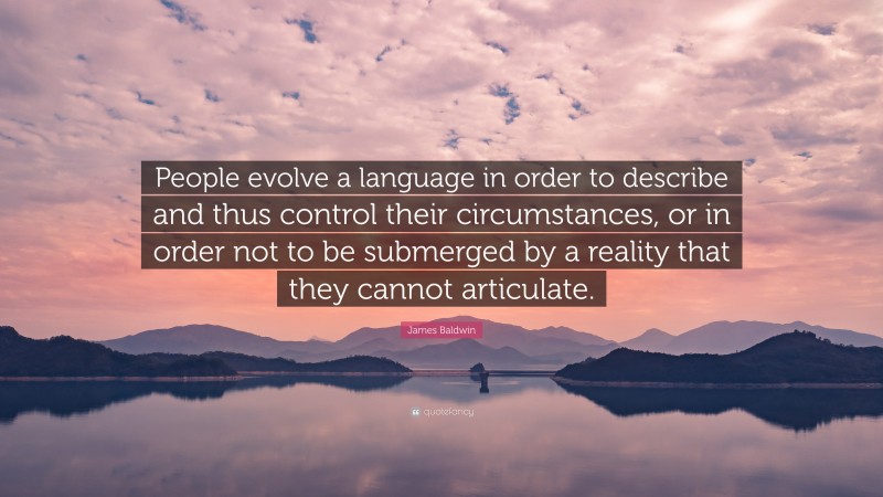 James Baldwin Quote: “People evolve a language in order to describe and thus control their circumstances, or in order not to be submerged by a reality that they cannot articulate.”