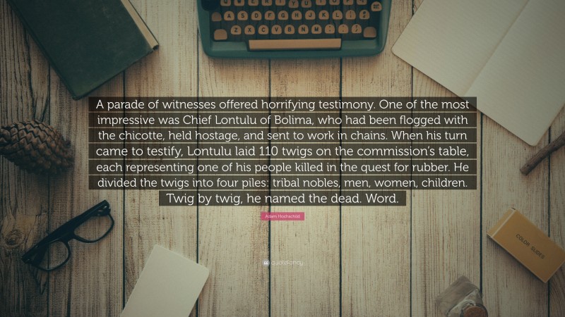 Adam Hochschild Quote: “A parade of witnesses offered horrifying testimony. One of the most impressive was Chief Lontulu of Bolima, who had been flogged with the chicotte, held hostage, and sent to work in chains. When his turn came to testify, Lontulu laid 110 twigs on the commission’s table, each representing one of his people killed in the quest for rubber. He divided the twigs into four piles: tribal nobles, men, women, children. Twig by twig, he named the dead. Word.”