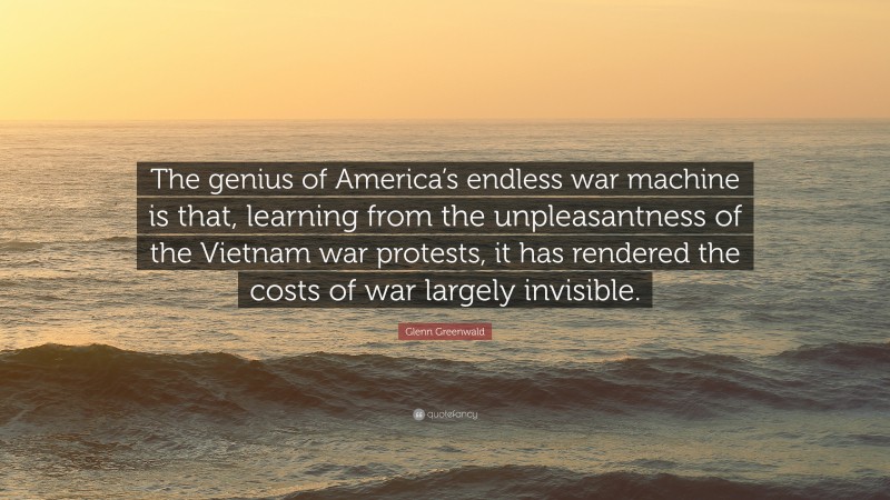 Glenn Greenwald Quote: “The genius of America’s endless war machine is that, learning from the unpleasantness of the Vietnam war protests, it has rendered the costs of war largely invisible.”