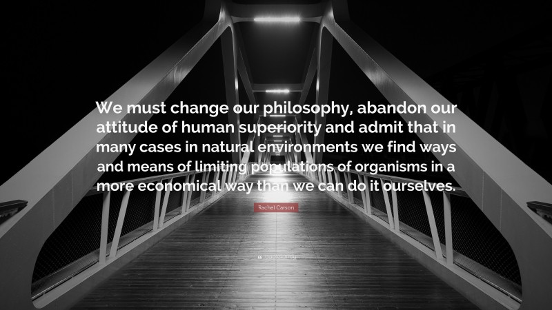 Rachel Carson Quote: “We must change our philosophy, abandon our attitude of human superiority and admit that in many cases in natural environments we find ways and means of limiting populations of organisms in a more economical way than we can do it ourselves.”