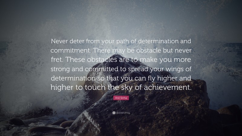 Anil Sinha Quote: “Never deter from your path of determination and commitment. There may be obstacle but never fret. These obstacles are to make you more strong and committed to spread your wings of determination so that you can fly higher and higher to touch the sky of achievement.”