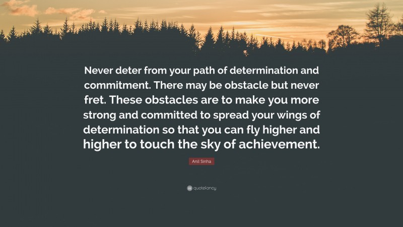 Anil Sinha Quote: “Never deter from your path of determination and commitment. There may be obstacle but never fret. These obstacles are to make you more strong and committed to spread your wings of determination so that you can fly higher and higher to touch the sky of achievement.”