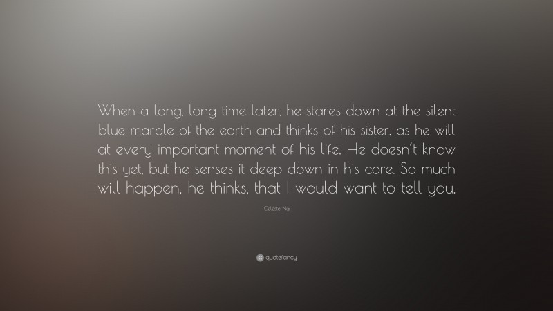 Celeste Ng Quote: “When a long, long time later, he stares down at the silent blue marble of the earth and thinks of his sister, as he will at every important moment of his life. He doesn’t know this yet, but he senses it deep down in his core. So much will happen, he thinks, that I would want to tell you.”