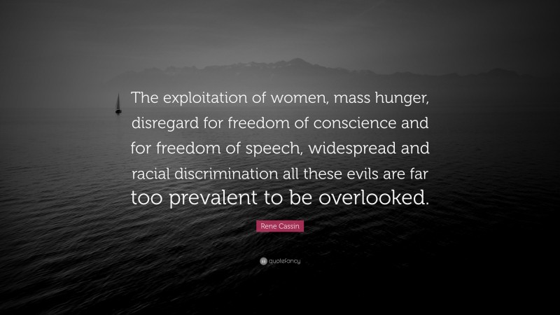 Rene Cassin Quote: “The exploitation of women, mass hunger, disregard for freedom of conscience and for freedom of speech, widespread and racial discrimination all these evils are far too prevalent to be overlooked.”