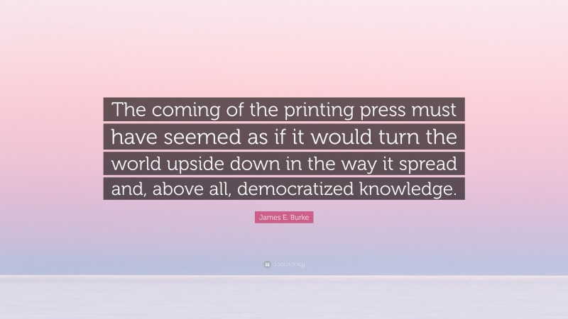James E. Burke Quote: “The coming of the printing press must have seemed as if it would turn the world upside down in the way it spread and, above all, democratized knowledge.”