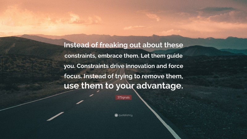 37Signals Quote: “Instead of freaking out about these constraints, embrace them. Let them guide you. Constraints drive innovation and force focus. Instead of trying to remove them, use them to your advantage.”