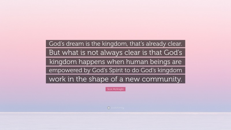 Scot McKnight Quote: “God’s dream is the kingdom, that’s already clear. But what is not always clear is that God’s kingdom happens when human beings are empowered by God’s Spirit to do God’s kingdom work in the shape of a new community.”