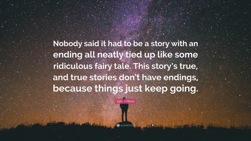Kate Milford Quote: “Nobody said it had to be a story with an ending all neatly tied up like some ridiculous fairy tale. This story’s true, and true stories don’t have endings, because things just keep going.”